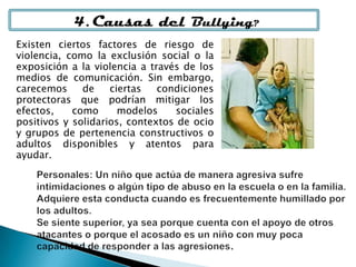 4. Causas del Bullying?
Existen ciertos factores de riesgo de
violencia, como la exclusión social o la
exposición a la violencia a través de los
medios de comunicación. Sin embargo,
carecemos de ciertas condiciones
protectoras que podrían mitigar los
efectos, como modelos sociales
positivos y solidarios, contextos de ocio
y grupos de pertenencia constructivos o
adultos disponibles y atentos para
ayudar.
 