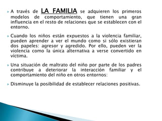  A través de LA FAMILIA se adquieren los primeros
modelos de comportamiento, que tienen una gran
influencia en el resto de relaciones que se establecen con el
entorno.
 Cuando los niños están expuestos a la violencia familiar,
pueden aprender a ver el mundo como si sólo existieran
dos papeles: agresor y agredido. Por ello, pueden ver la
violencia como la única alternativa a verse convertido en
víctima.
 Una situación de maltrato del niño por parte de los padres
contribuye a deteriorar la interacción familiar y el
comportamiento del niño en otros entornos:
 Disminuye la posibilidad de establecer relaciones positivas.
 