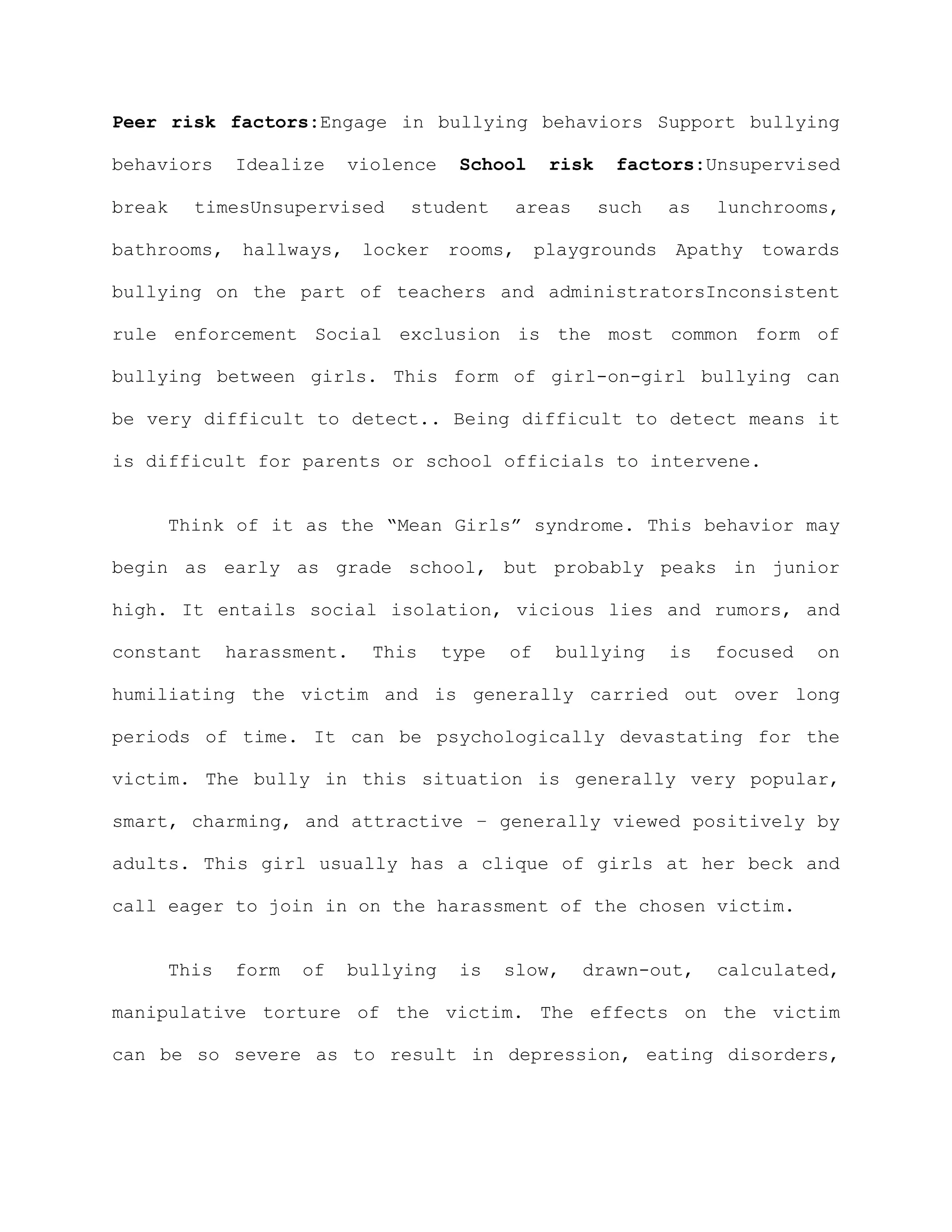 Peer risk factors:Engage in bullying behaviors Support bullying

behaviors   Idealize    violence    School     risk    factors:Unsupervised

break   timesUnsupervised    student       areas      such   as   lunchrooms,

bathrooms, hallways, locker rooms, playgrounds Apathy towards

bullying on the part of teachers and administratorsInconsistent

rule enforcement Social exclusion is the most common form of

bullying between girls. This form of girl-on-girl bullying can

be very difficult to detect.. Being difficult to detect means it

is difficult for parents or school officials to intervene.


    Think of it as the “Mean Girls” syndrome. This behavior may

begin as early as grade school, but probably peaks in junior

high. It entails social isolation, vicious lies and rumors, and

constant    harassment.   This     type   of   bullying      is   focused   on

humiliating the victim and is generally carried out over long

periods of time. It can be psychologically devastating for the

victim. The bully in this situation is generally very popular,

smart, charming, and attractive – generally viewed positively by

adults. This girl usually has a clique of girls at her beck and

call eager to join in on the harassment of the chosen victim.


    This    form   of   bullying    is    slow,    drawn-out,     calculated,

manipulative torture of the victim. The effects on the victim

can be so severe as to result in depression, eating disorders,
 