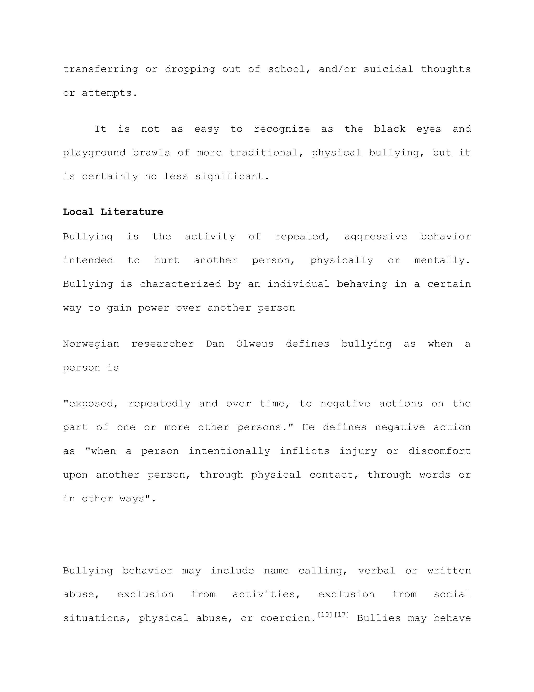 transferring or dropping out of school, and/or suicidal thoughts

or attempts.


     It    is    not   as    easy    to   recognize    as   the    black       eyes   and

playground brawls of more traditional, physical bullying, but it

is certainly no less significant.


Local Literature

Bullying    is     the      activity      of    repeated,   aggressive         behavior

intended    to     hurt      another      person,     physically     or    mentally.

Bullying is characterized by an individual behaving in a certain

way to gain power over another person


Norwegian       researcher     Dan     Olweus    defines    bullying      as    when   a

person is


"exposed, repeatedly and over time, to negative actions on the

part of one or more other persons." He defines negative action

as "when a person intentionally inflicts injury or discomfort

upon another person, through physical contact, through words or

in other ways".




Bullying behavior may include name calling, verbal or written

abuse,     exclusion        from     activities,       exclusion     from        social

situations, physical abuse, or coercion.[10][17] Bullies may behave
 