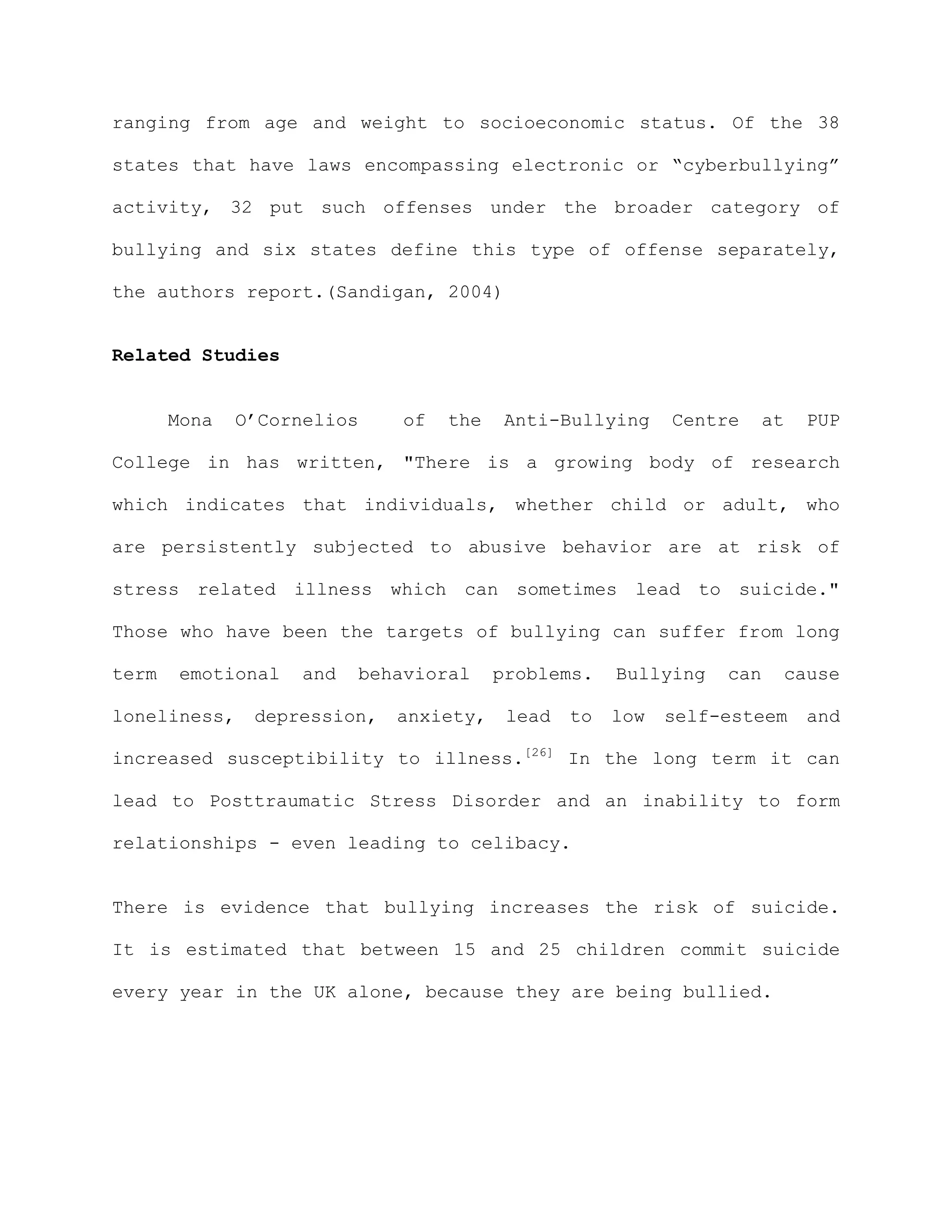 ranging from age and weight to socioeconomic status. Of the 38

states that have laws encompassing electronic or “cyberbullying”

activity, 32 put such offenses under the broader category of

bullying and six states define this type of offense separately,

the authors report.(Sandigan, 2004)


Related Studies


       Mona   O’Cornelios    of   the   Anti-Bullying      Centre     at   PUP

College in has written, "There is a growing body of research

which indicates that individuals, whether child or adult, who

are persistently subjected to abusive behavior are at risk of

stress related illness which can sometimes lead to suicide."

Those who have been the targets of bullying can suffer from long

term   emotional   and   behavioral     problems.    Bullying   can    cause

loneliness,    depression,   anxiety,    lead   to   low   self-esteem     and

increased susceptibility to illness.[26] In the long term it can

lead to Posttraumatic Stress Disorder and an inability to form

relationships - even leading to celibacy.


There is evidence that bullying increases the risk of suicide.

It is estimated that between 15 and 25 children commit suicide

every year in the UK alone, because they are being bullied.
 