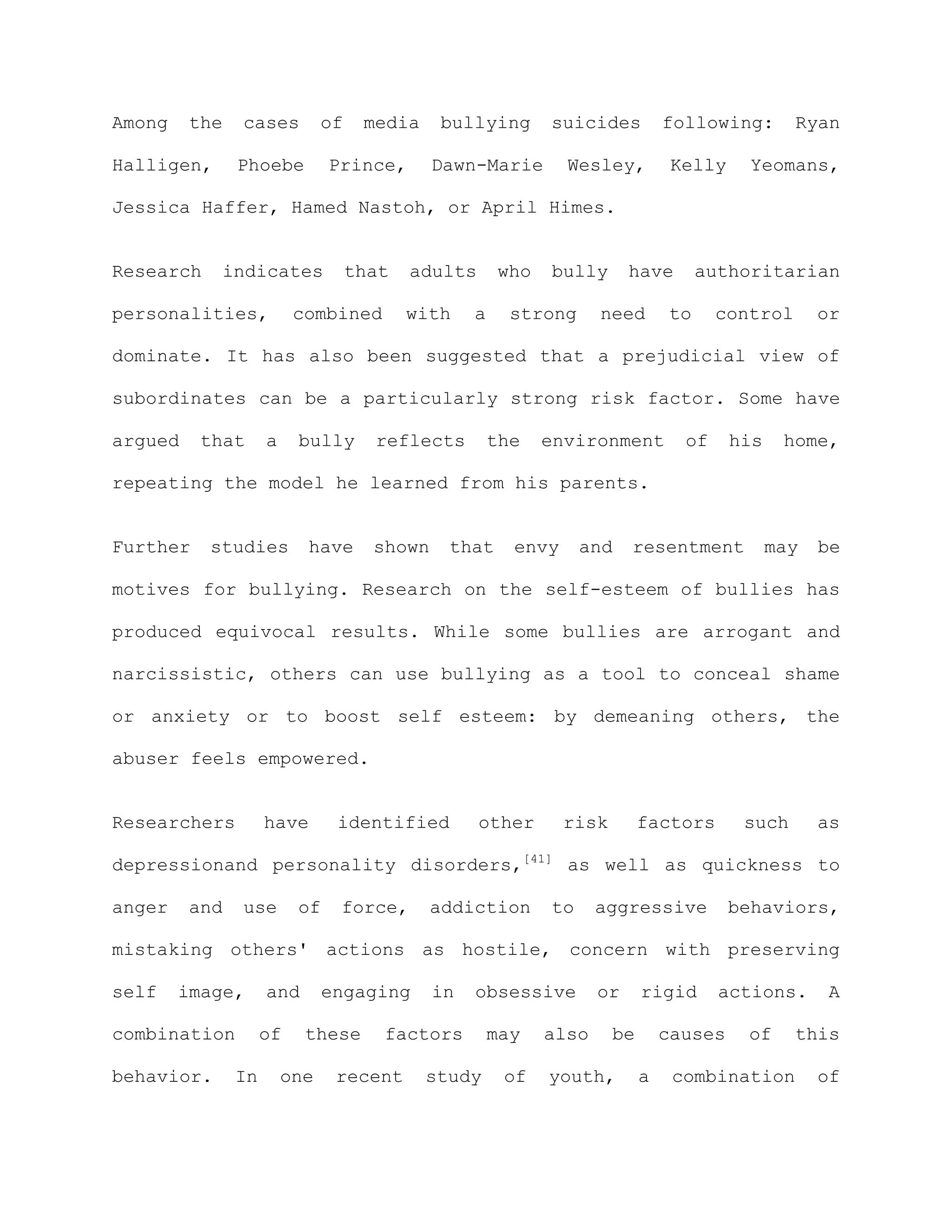 Among    the   cases          of    media    bullying       suicides           following:       Ryan

Halligen,      Phoebe         Prince,        Dawn-Marie        Wesley,          Kelly     Yeomans,

Jessica Haffer, Hamed Nastoh, or April Himes.


Research    indicates              that   adults      who   bully       have        authoritarian

personalities,           combined         with    a     strong     need        to     control       or

dominate. It has also been suggested that a prejudicial view of

subordinates can be a particularly strong risk factor. Some have

argued    that      a    bully       reflects         the   environment          of     his    home,

repeating the model he learned from his parents.


Further    studies        have       shown    that      envy     and    resentment            may   be

motives for bullying. Research on the self-esteem of bullies has

produced equivocal results. While some bullies are arrogant and

narcissistic, others can use bullying as a tool to conceal shame

or anxiety or to boost self esteem: by demeaning others, the

abuser feels empowered.


Researchers         have       identified          other       risk        factors       such       as

depressionand personality disorders,[41] as well as quickness to

anger    and   use       of    force,        addiction      to     aggressive           behaviors,

mistaking others' actions as hostile, concern with preserving

self    image,      and       engaging       in   obsessive        or      rigid      actions.       A

combination         of    these       factors         may   also      be       causes    of     this

behavior.      In       one    recent       study      of   youth,         a    combination         of
 
