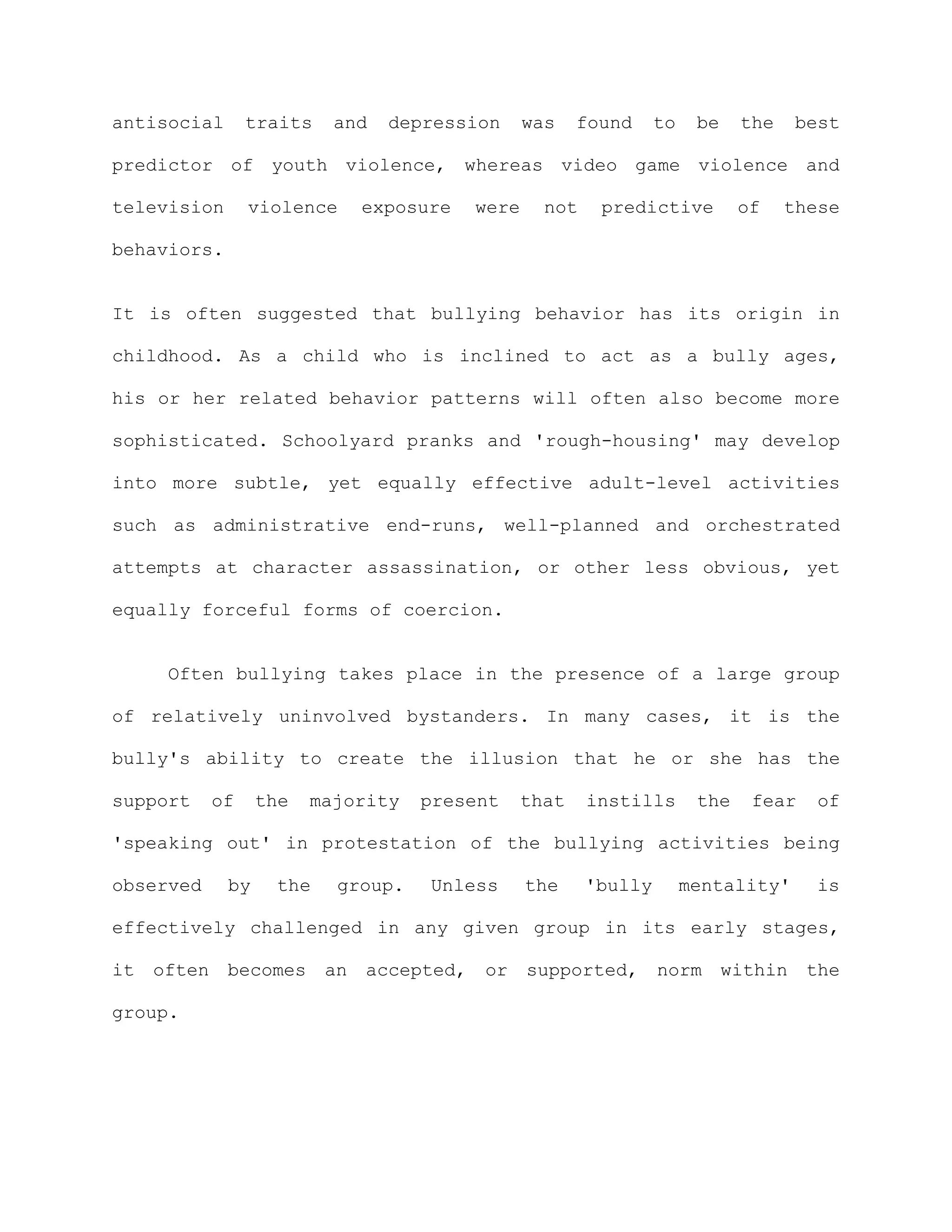 antisocial      traits    and   depression    was    found     to    be    the   best

predictor of youth violence, whereas video game violence and

television      violence    exposure   were     not    predictive          of    these

behaviors.


It is often suggested that bullying behavior has its origin in

childhood. As a child who is inclined to act as a bully ages,

his or her related behavior patterns will often also become more

sophisticated. Schoolyard pranks and 'rough-housing' may develop

into more subtle, yet equally effective adult-level activities

such as administrative end-runs, well-planned and orchestrated

attempts at character assassination, or other less obvious, yet

equally forceful forms of coercion.


    Often bullying takes place in the presence of a large group

of relatively uninvolved bystanders. In many cases, it is the

bully's ability to create the illusion that he or she has the

support    of     the   majority   present    that    instills       the    fear   of

'speaking out' in protestation of the bullying activities being

observed     by    the    group.   Unless     the     'bully        mentality'     is

effectively challenged in any given group in its early stages,

it often becomes an accepted, or supported, norm within the

group.
 