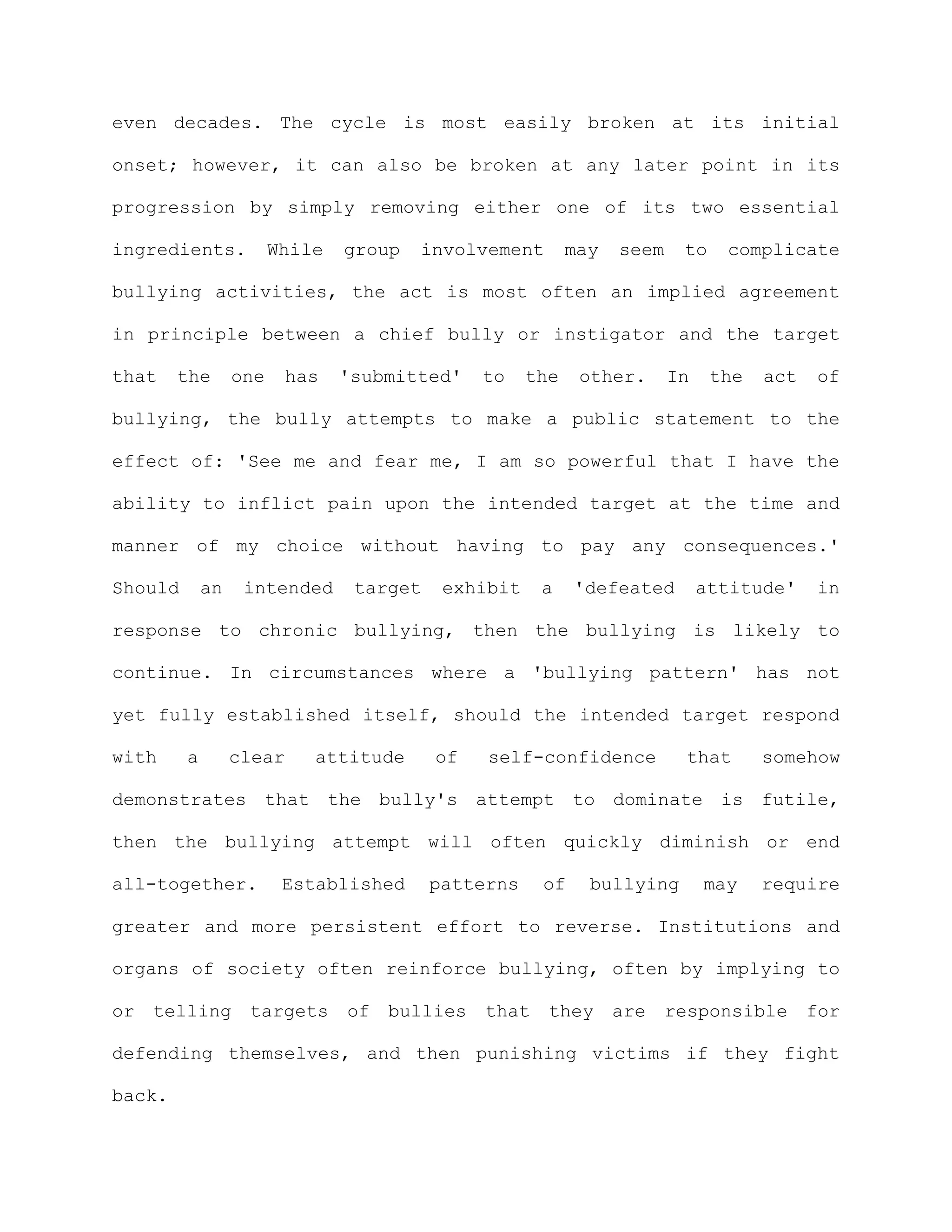 even decades. The cycle is most easily broken at its initial

onset; however, it can also be broken at any later point in its

progression by simply removing either one of its two essential

ingredients.            While   group   involvement        may   seem    to    complicate

bullying activities, the act is most often an implied agreement

in principle between a chief bully or instigator and the target

that    the       one     has   'submitted'    to    the    other.      In    the   act   of

bullying, the bully attempts to make a public statement to the

effect of: 'See me and fear me, I am so powerful that I have the

ability to inflict pain upon the intended target at the time and

manner of my choice without having to pay any consequences.'

Should       an    intended      target    exhibit    a    'defeated         attitude'    in

response to chronic bullying, then the bullying is likely to

continue. In circumstances where a 'bullying pattern' has not

yet fully established itself, should the intended target respond

with     a        clear     attitude      of   self-confidence           that       somehow

demonstrates that the bully's attempt to dominate is futile,

then the bullying attempt will often quickly diminish or end

all-together.            Established      patterns    of     bullying        may    require

greater and more persistent effort to reverse. Institutions and

organs of society often reinforce bullying, often by implying to

or telling targets of bullies that they are responsible for

defending themselves, and then punishing victims if they fight

back.
 