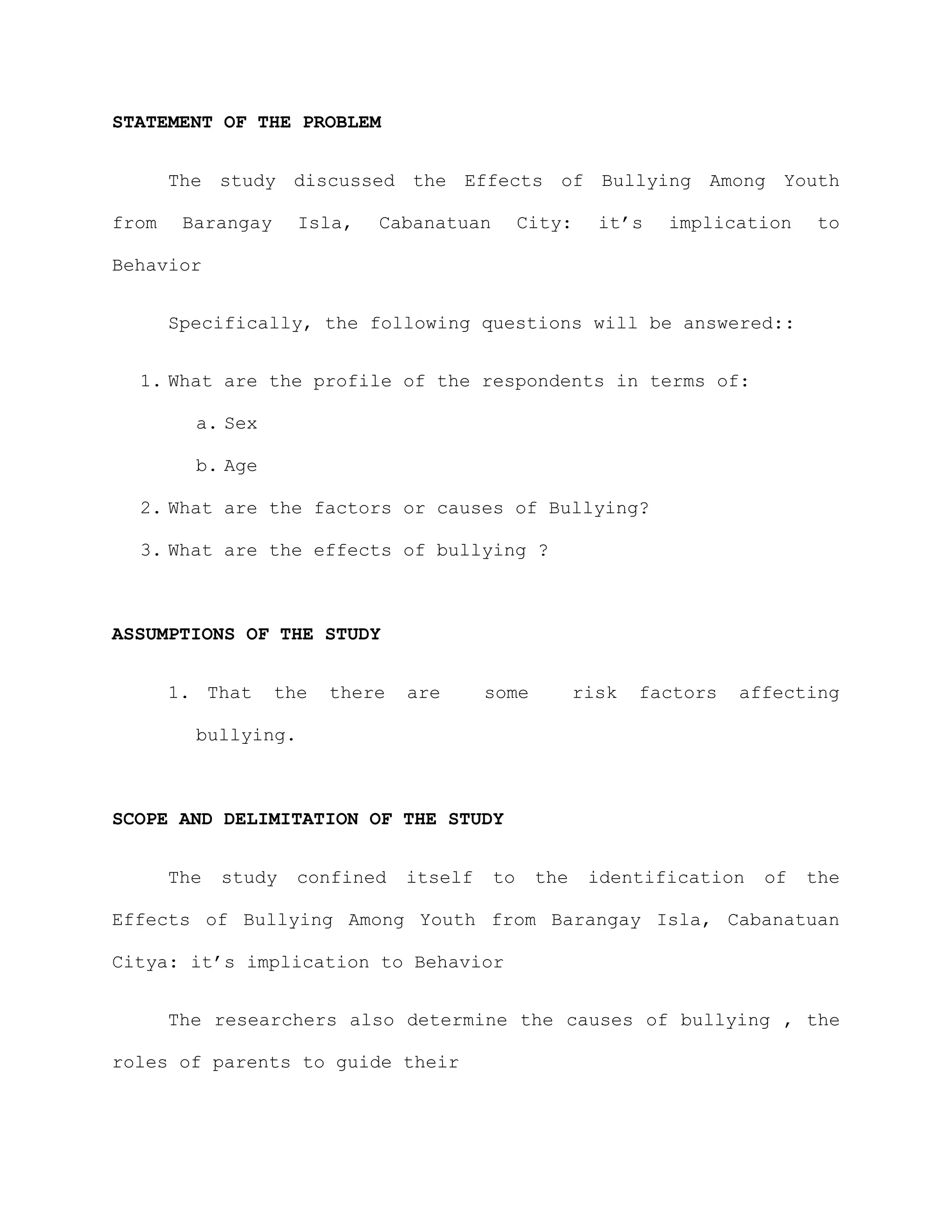 STATEMENT OF THE PROBLEM


       The study discussed the Effects of Bullying Among Youth

from    Barangay     Isla,   Cabanatuan        City:     it’s   implication    to

Behavior


       Specifically, the following questions will be answered::


  1. What are the profile of the respondents in terms of:

         a. Sex

         b. Age

  2. What are the factors or causes of Bullying?

  3. What are the effects of bullying ?



ASSUMPTIONS OF THE STUDY


       1. That     the   there   are      some         risk   factors   affecting

         bullying.



SCOPE AND DELIMITATION OF THE STUDY


       The   study   confined    itself   to     the    identification    of   the

Effects of Bullying Among Youth from Barangay Isla, Cabanatuan

Citya: it’s implication to Behavior


       The researchers also determine the causes of bullying , the

roles of parents to guide their
 