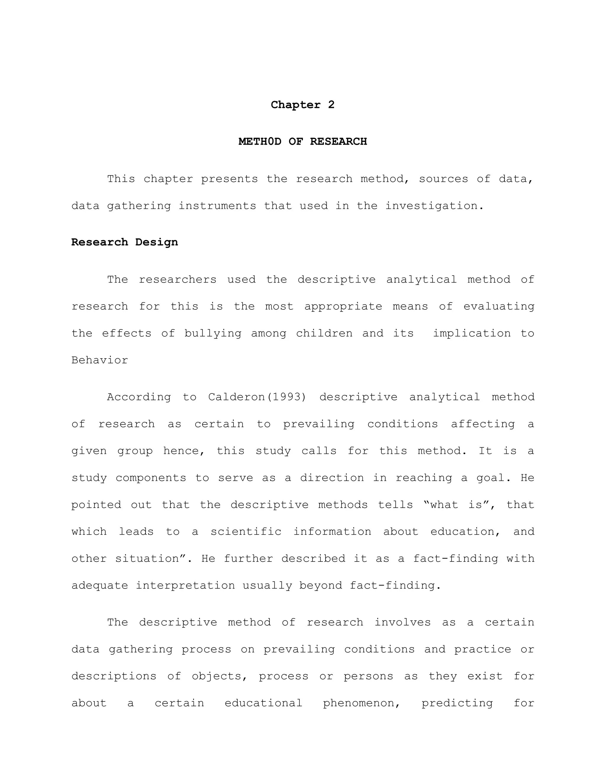 Chapter 2


                           METH0D OF RESEARCH


      This chapter presents the research method, sources of data,

data gathering instruments that used in the investigation.


Research Design


      The researchers used the descriptive analytical method of

research for this is the most appropriate means of evaluating

the effects of bullying among children and its             implication to

Behavior


      According to Calderon(1993) descriptive analytical method

of   research   as   certain   to    prevailing   conditions   affecting   a

given group hence, this study calls for this method. It is a

study components to serve as a direction in reaching a goal. He

pointed out that the descriptive methods tells “what is”, that

which leads to a scientific information about education, and

other situation”. He further described it as a fact-finding with

adequate interpretation usually beyond fact-finding.


      The descriptive method of research involves as a certain

data gathering process on prevailing conditions and practice or

descriptions of objects, process or persons as they exist for

about    a   certain     educational       phenomenon,   predicting    for
 