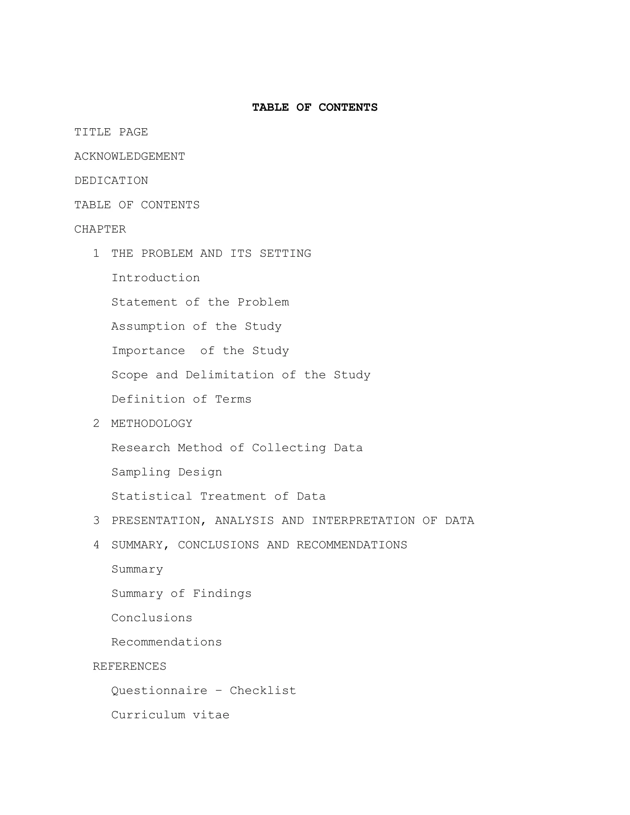 TABLE OF CONTENTS
TITLE PAGE
ACKNOWLEDGEMENT
DEDICATION
TABLE OF CONTENTS
CHAPTER
  1 THE PROBLEM AND ITS SETTING
    Introduction
    Statement of the Problem
    Assumption of the Study
    Importance    of the Study
    Scope and Delimitation of the Study
    Definition of Terms
  2 METHODOLOGY
    Research Method of Collecting Data
    Sampling Design
    Statistical Treatment of Data
  3 PRESENTATION, ANALYSIS AND INTERPRETATION OF DATA
  4 SUMMARY, CONCLUSIONS AND RECOMMENDATIONS
    Summary
    Summary of Findings
    Conclusions
    Recommendations
  REFERENCES
    Questionnaire – Checklist
    Curriculum vitae
 
