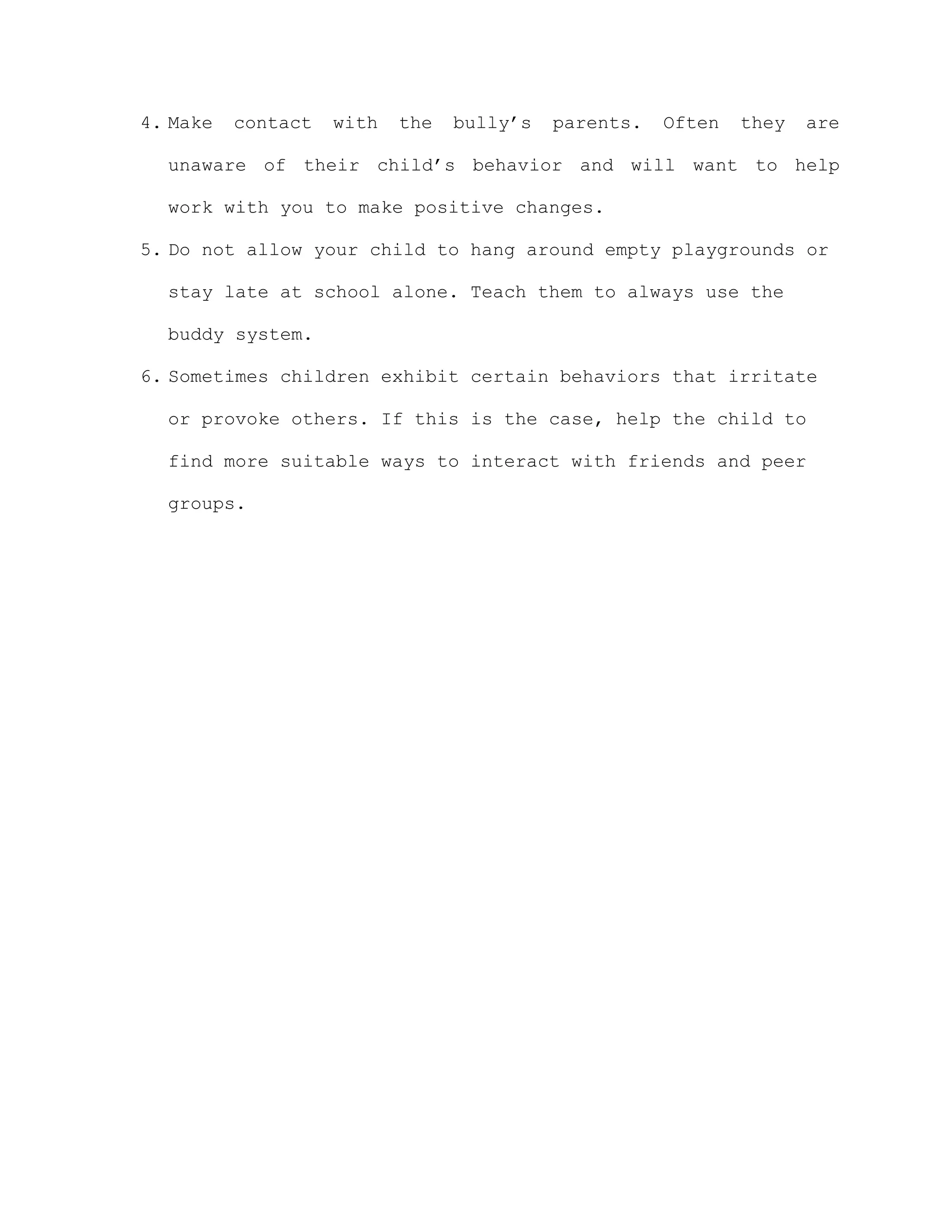 4. Make   contact   with   the   bully’s   parents.   Often   they   are

  unaware of their child’s behavior and will want to help

  work with you to make positive changes.

5. Do not allow your child to hang around empty playgrounds or

  stay late at school alone. Teach them to always use the

  buddy system.

6. Sometimes children exhibit certain behaviors that irritate

  or provoke others. If this is the case, help the child to

  find more suitable ways to interact with friends and peer

  groups.
 