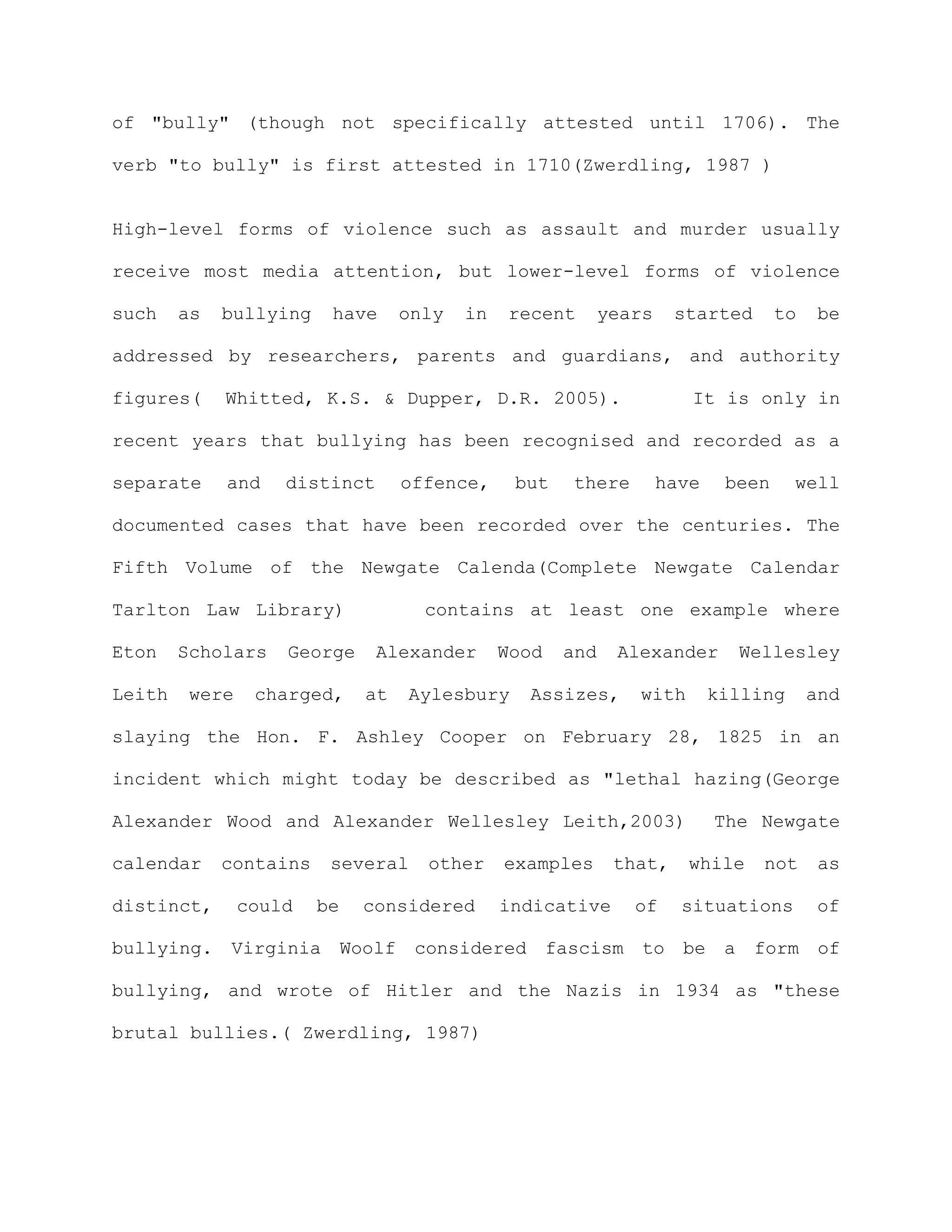 of "bully" (though not specifically attested until 1706). The

verb "to bully" is first attested in 1710(Zwerdling, 1987 )


High-level forms of violence such as assault and murder usually

receive most media attention, but lower-level forms of violence

such    as   bullying    have     only   in   recent       years    started       to    be

addressed by researchers, parents and guardians, and authority

figures(     Whitted, K.S. & Dupper, D.R. 2005).                      It is only in

recent years that bullying has been recognised and recorded as a

separate     and    distinct      offence,     but   there         have    been     well

documented cases that have been recorded over the centuries. The

Fifth Volume of the Newgate Calenda(Complete Newgate Calendar

Tarlton Law Library)                contains at least one example where

Eton    Scholars    George     Alexander      Wood   and    Alexander       Wellesley

Leith    were    charged,    at   Aylesbury     Assizes,      with        killing      and

slaying the Hon. F. Ashley Cooper on February 28, 1825 in an

incident which might today be described as "lethal hazing(George

Alexander Wood and Alexander Wellesley Leith,2003)                        The Newgate

calendar     contains    several    other     examples      that,    while     not      as

distinct,       could   be   considered       indicative      of     situations         of

bullying. Virginia Woolf           considered fascism to be a form of

bullying, and wrote of Hitler and the Nazis in 1934 as "these

brutal bullies.( Zwerdling, 1987)
 