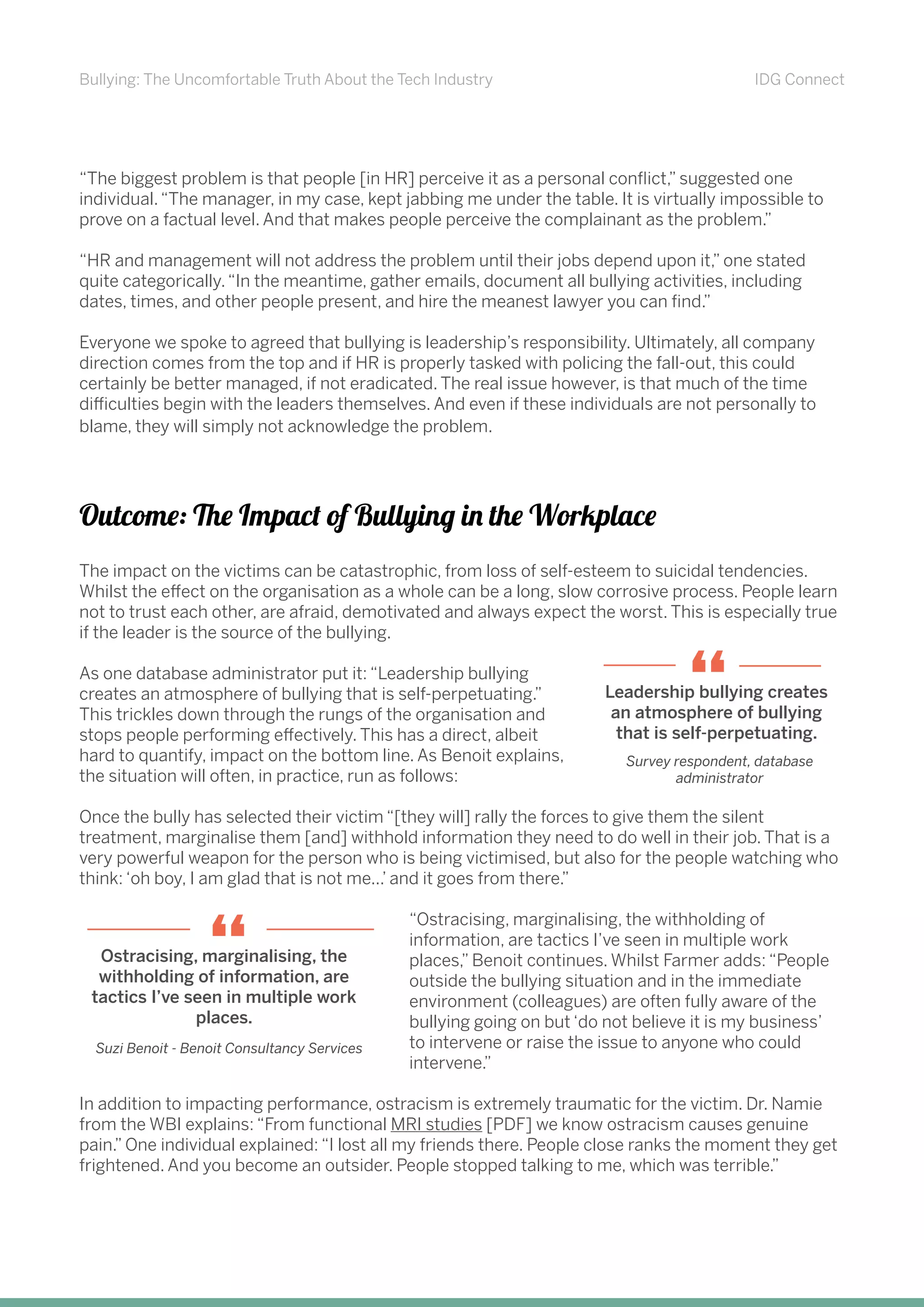 Bullying: The Uncomfortable Truth About the Tech Industry IDG Connect
“The biggest problem is that people [in HR] perceive it as a personal conflict,” suggested one
individual.“The manager, in my case, kept jabbing me under the table. It is virtually impossible to
prove on a factual level. And that makes people perceive the complainant as the problem.”
“HR and management will not address the problem until their jobs depend upon it,” one stated
quite categorically.“In the meantime, gather emails, document all bullying activities, including
dates, times, and other people present, and hire the meanest lawyer you can find.”
Everyone we spoke to agreed that bullying is leadership’s responsibility. Ultimately, all company
direction comes from the top and if HR is properly tasked with policing the fall-out, this could
certainly be better managed, if not eradicated. The real issue however, is that much of the time
difficulties begin with the leaders themselves. And even if these individuals are not personally to
blame, they will simply not acknowledge the problem.
Outcome: The Impact of Bullying in the Workplace
The impact on the victims can be catastrophic, from loss of self-esteem to suicidal tendencies.
Whilst the effect on the organisation as a whole can be a long, slow corrosive process. People learn
not to trust each other, are afraid, demotivated and always expect the worst. This is especially true
if the leader is the source of the bullying.
As one database administrator put it: “Leadership bullying
creates an atmosphere of bullying that is self-perpetuating.”
This trickles down through the rungs of the organisation and
stops people performing effectively. This has a direct, albeit
hard to quantify, impact on the bottom line. As Benoit explains,
the situation will often, in practice, run as follows:
Once the bully has selected their victim “[they will] rally the forces to give them the silent
treatment, marginalise them [and] withhold information they need to do well in their job. That is a
very powerful weapon for the person who is being victimised, but also for the people watching who
think: ‘oh boy, I am glad that is not me...’ and it goes from there.”
“Ostracising, marginalising, the withholding of
information, are tactics I’ve seen in multiple work
places,” Benoit continues. Whilst Farmer adds: “People
outside the bullying situation and in the immediate
environment (colleagues) are often fully aware of the
bullying going on but ‘do not believe it is my business’
to intervene or raise the issue to anyone who could
intervene.”
In addition to impacting performance, ostracism is extremely traumatic for the victim. Dr. Namie
from the WBI explains: “From functional MRI studies [PDF] we know ostracism causes genuine
pain.” One individual explained: “I lost all my friends there. People close ranks the moment they get
frightened. And you become an outsider. People stopped talking to me, which was terrible.”
Leadership bullying creates
an atmosphere of bullying
that is self-perpetuating.
“
Survey respondent, database
administrator
Ostracising, marginalising, the
withholding of information, are
tactics I’ve seen in multiple work
places.
“
Suzi Benoit - Benoit Consultancy Services
 