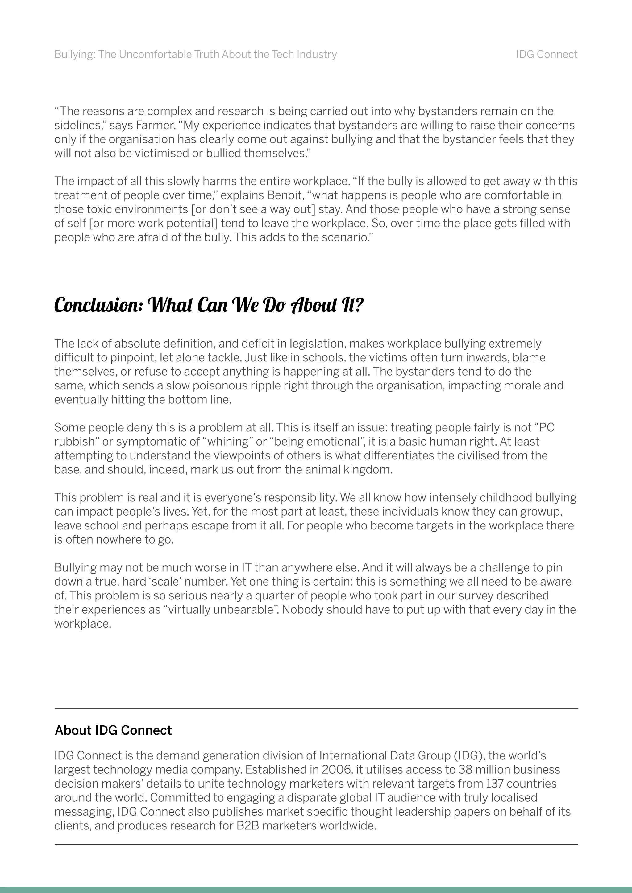 Bullying: The Uncomfortable Truth About the Tech Industry IDG Connect
“The reasons are complex and research is being carried out into why bystanders remain on the
sidelines,” says Farmer.“My experience indicates that bystanders are willing to raise their concerns
only if the organisation has clearly come out against bullying and that the bystander feels that they
will not also be victimised or bullied themselves.”
The impact of all this slowly harms the entire workplace.“If the bully is allowed to get away with this
treatment of people over time,” explains Benoit,“what happens is people who are comfortable in
those toxic environments [or don’t see a way out] stay. And those people who have a strong sense
of self [or more work potential] tend to leave the workplace. So, over time the place gets filled with
people who are afraid of the bully. This adds to the scenario.”
The lack of absolute definition, and deficit in legislation, makes workplace bullying extremely
difficult to pinpoint, let alone tackle. Just like in schools, the victims often turn inwards, blame
themselves, or refuse to accept anything is happening at all. The bystanders tend to do the
same, which sends a slow poisonous ripple right through the organisation, impacting morale and
eventually hitting the bottom line.
Some people deny this is a problem at all. This is itself an issue: treating people fairly is not “PC
rubbish” or symptomatic of “whining” or “being emotional”, it is a basic human right. At least
attempting to understand the viewpoints of others is what differentiates the civilised from the
base, and should, indeed, mark us out from the animal kingdom.
This problem is real and it is everyone’s responsibility. We all know how intensely childhood bullying
can impact people’s lives. Yet, for the most part at least, these individuals know they can growup,
leave school and perhaps escape from it all. For people who become targets in the workplace there
is often nowhere to go.
Bullying may not be much worse in IT than anywhere else. And it will always be a challenge to pin
down a true, hard ‘scale’ number. Yet one thing is certain: this is something we all need to be aware
of. This problem is so serious nearly a quarter of people who took part in our survey described
their experiences as “virtually unbearable”. Nobody should have to put up with that every day in the
workplace.
Conclusion: What Can We Do About It?
IDG Connect is the demand generation division of International Data Group (IDG), the world’s
largest technology media company. Established in 2006, it utilises access to 38 million business
decision makers’ details to unite technology marketers with relevant targets from 137 countries
around the world. Committed to engaging a disparate global IT audience with truly localised
messaging, IDG Connect also publishes market specific thought leadership papers on behalf of its
clients, and produces research for B2B marketers worldwide.
About IDG Connect
 