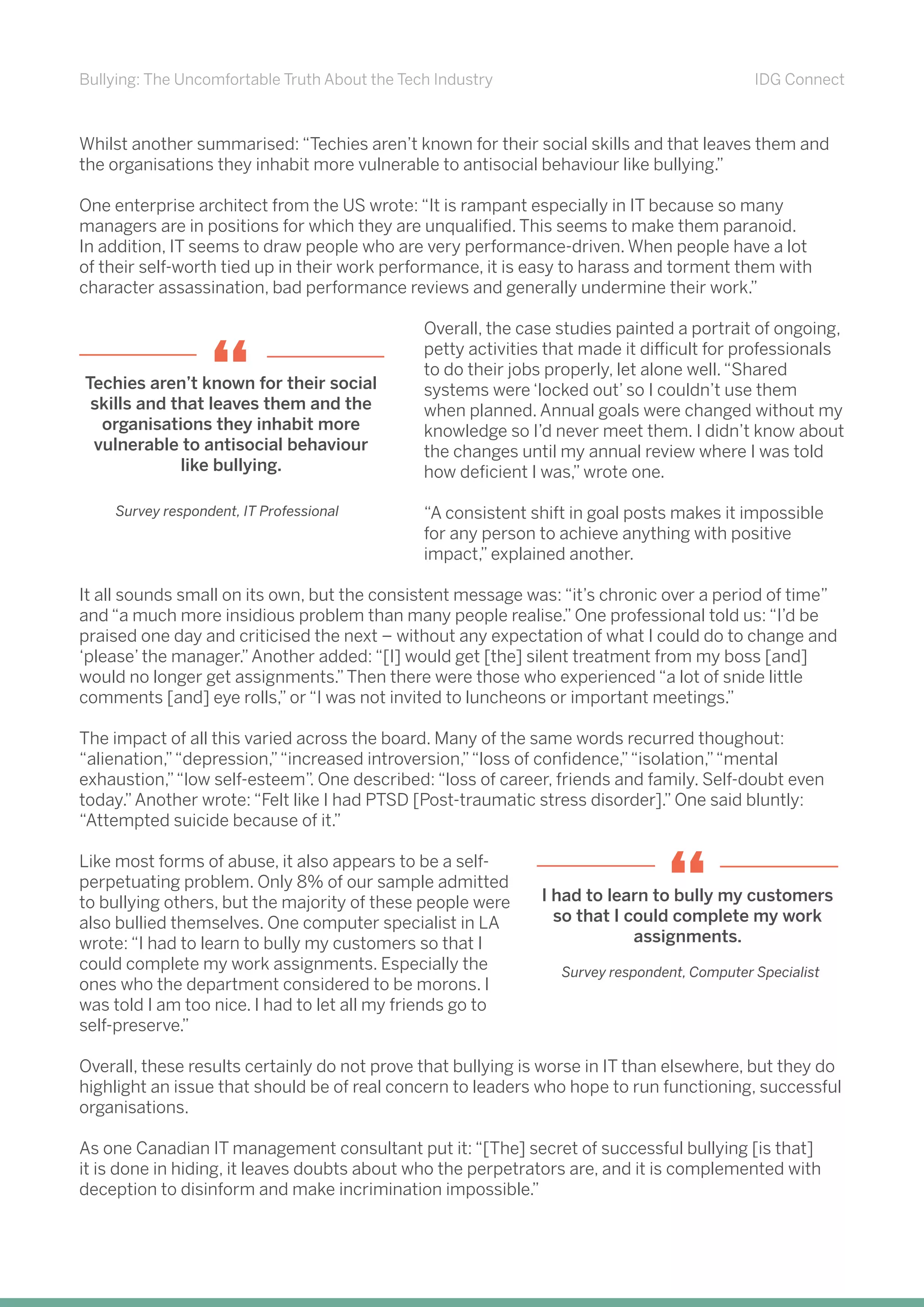 Bullying: The Uncomfortable Truth About the Tech Industry IDG Connect
Whilst another summarised: “Techies aren’t known for their social skills and that leaves them and
the organisations they inhabit more vulnerable to antisocial behaviour like bullying.”
One enterprise architect from the US wrote: “It is rampant especially in IT because so many
managers are in positions for which they are unqualified. This seems to make them paranoid.
In addition, IT seems to draw people who are very performance-driven. When people have a lot
of their self-worth tied up in their work performance, it is easy to harass and torment them with
character assassination, bad performance reviews and generally undermine their work.”
Overall, the case studies painted a portrait of ongoing,
petty activities that made it difficult for professionals
to do their jobs properly, let alone well.“Shared
systems were ‘locked out’ so I couldn’t use them
when planned. Annual goals were changed without my
knowledge so I’d never meet them. I didn’t know about
the changes until my annual review where I was told
how deficient I was,” wrote one.
“A consistent shift in goal posts makes it impossible
for any person to achieve anything with positive
impact,” explained another.
It all sounds small on its own, but the consistent message was: “it’s chronic over a period of time”
and “a much more insidious problem than many people realise.” One professional told us: “I’d be
praised one day and criticised the next – without any expectation of what I could do to change and
‘please’ the manager.”Another added: “[I] would get [the] silent treatment from my boss [and]
would no longer get assignments.”Then there were those who experienced “a lot of snide little
comments [and] eye rolls,” or “I was not invited to luncheons or important meetings.”
The impact of all this varied across the board. Many of the same words recurred thoughout:
“alienation,”“depression,”“increased introversion,”“loss of confidence,”“isolation,”“mental
exhaustion,”“low self-esteem”. One described: “loss of career, friends and family. Self-doubt even
today.”Another wrote: “Felt like I had PTSD [Post-traumatic stress disorder].” One said bluntly:
“Attempted suicide because of it.”
Like most forms of abuse, it also appears to be a self-
perpetuating problem. Only 8% of our sample admitted
to bullying others, but the majority of these people were
also bullied themselves. One computer specialist in LA
wrote: “I had to learn to bully my customers so that I
could complete my work assignments. Especially the
ones who the department considered to be morons. I
was told I am too nice. I had to let all my friends go to
self-preserve.”
Overall, these results certainly do not prove that bullying is worse in IT than elsewhere, but they do
highlight an issue that should be of real concern to leaders who hope to run functioning, successful
organisations.
As one Canadian IT management consultant put it: “[The] secret of successful bullying [is that]
it is done in hiding, it leaves doubts about who the perpetrators are, and it is complemented with
deception to disinform and make incrimination impossible.”
I had to learn to bully my customers
so that I could complete my work
assignments.
“
Survey respondent, Computer Specialist
Techies aren’t known for their social
skills and that leaves them and the
organisations they inhabit more
vulnerable to antisocial behaviour
like bullying.
“
Survey respondent, IT Professional
 