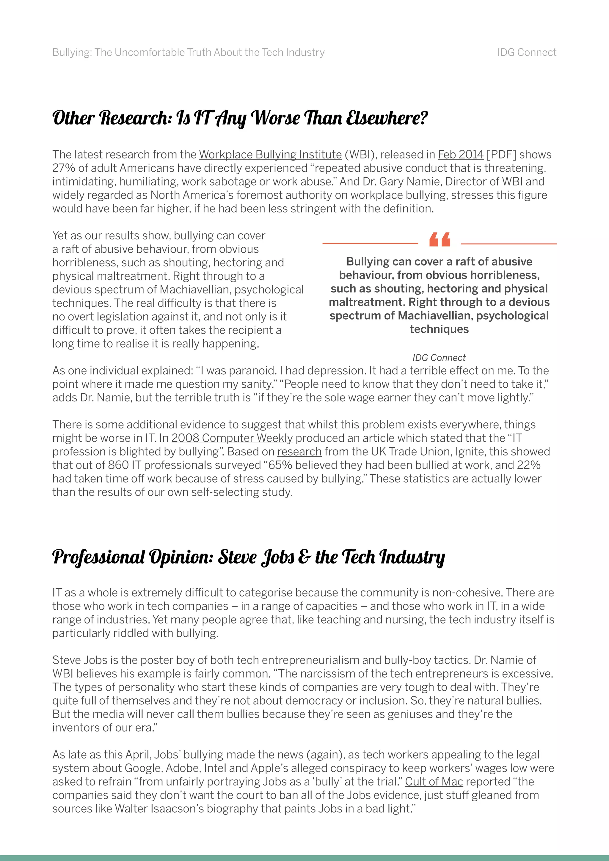 Bullying: The Uncomfortable Truth About the Tech Industry IDG Connect
Other Research: Is IT Any Worse Than Elsewhere?
The latest research from the Workplace Bullying Institute (WBI), released in Feb 2014 [PDF] shows
27% of adult Americans have directly experienced “repeated abusive conduct that is threatening,
intimidating, humiliating, work sabotage or work abuse.”And Dr. Gary Namie, Director of WBI and
widely regarded as North America’s foremost authority on workplace bullying, stresses this figure
would have been far higher, if he had been less stringent with the definition.
Yet as our results show, bullying can cover
a raft of abusive behaviour, from obvious
horribleness, such as shouting, hectoring and
physical maltreatment. Right through to a
devious spectrum of Machiavellian, psychological
techniques. The real difficulty is that there is
no overt legislation against it, and not only is it
difficult to prove, it often takes the recipient a
long time to realise it is really happening.
As one individual explained: “I was paranoid. I had depression. It had a terrible effect on me. To the
point where it made me question my sanity.”“People need to know that they don’t need to take it,”
adds Dr. Namie, but the terrible truth is “if they’re the sole wage earner they can’t move lightly.”
There is some additional evidence to suggest that whilst this problem exists everywhere, things
might be worse in IT. In 2008 Computer Weekly produced an article which stated that the “IT
profession is blighted by bullying”. Based on research from the UK Trade Union, Ignite, this showed
that out of 860 IT professionals surveyed “65% believed they had been bullied at work, and 22%
had taken time off work because of stress caused by bullying.”These statistics are actually lower
than the results of our own self-selecting study.
Professional Opinion: Steve Jobs & the Tech Industry
IT as a whole is extremely difficult to categorise because the community is non-cohesive. There are
those who work in tech companies – in a range of capacities – and those who work in IT, in a wide
range of industries. Yet many people agree that, like teaching and nursing, the tech industry itself is
particularly riddled with bullying.
Steve Jobs is the poster boy of both tech entrepreneurialism and bully-boy tactics. Dr. Namie of
WBI believes his example is fairly common.“The narcissism of the tech entrepreneurs is excessive.
The types of personality who start these kinds of companies are very tough to deal with. They’re
quite full of themselves and they’re not about democracy or inclusion. So, they’re natural bullies.
But the media will never call them bullies because they’re seen as geniuses and they’re the
inventors of our era.”
As late as this April, Jobs’ bullying made the news (again), as tech workers appealing to the legal
system about Google, Adobe, Intel and Apple’s alleged conspiracy to keep workers’ wages low were
asked to refrain “from unfairly portraying Jobs as a ‘bully’ at the trial.” Cult of Mac reported “the
companies said they don’t want the court to ban all of the Jobs evidence, just stuff gleaned from
sources like Walter Isaacson’s biography that paints Jobs in a bad light.”
Bullying can cover a raft of abusive
behaviour, from obvious horribleness,
such as shouting, hectoring and physical
maltreatment. Right through to a devious
spectrum of Machiavellian, psychological
techniques
“
IDG Connect
 