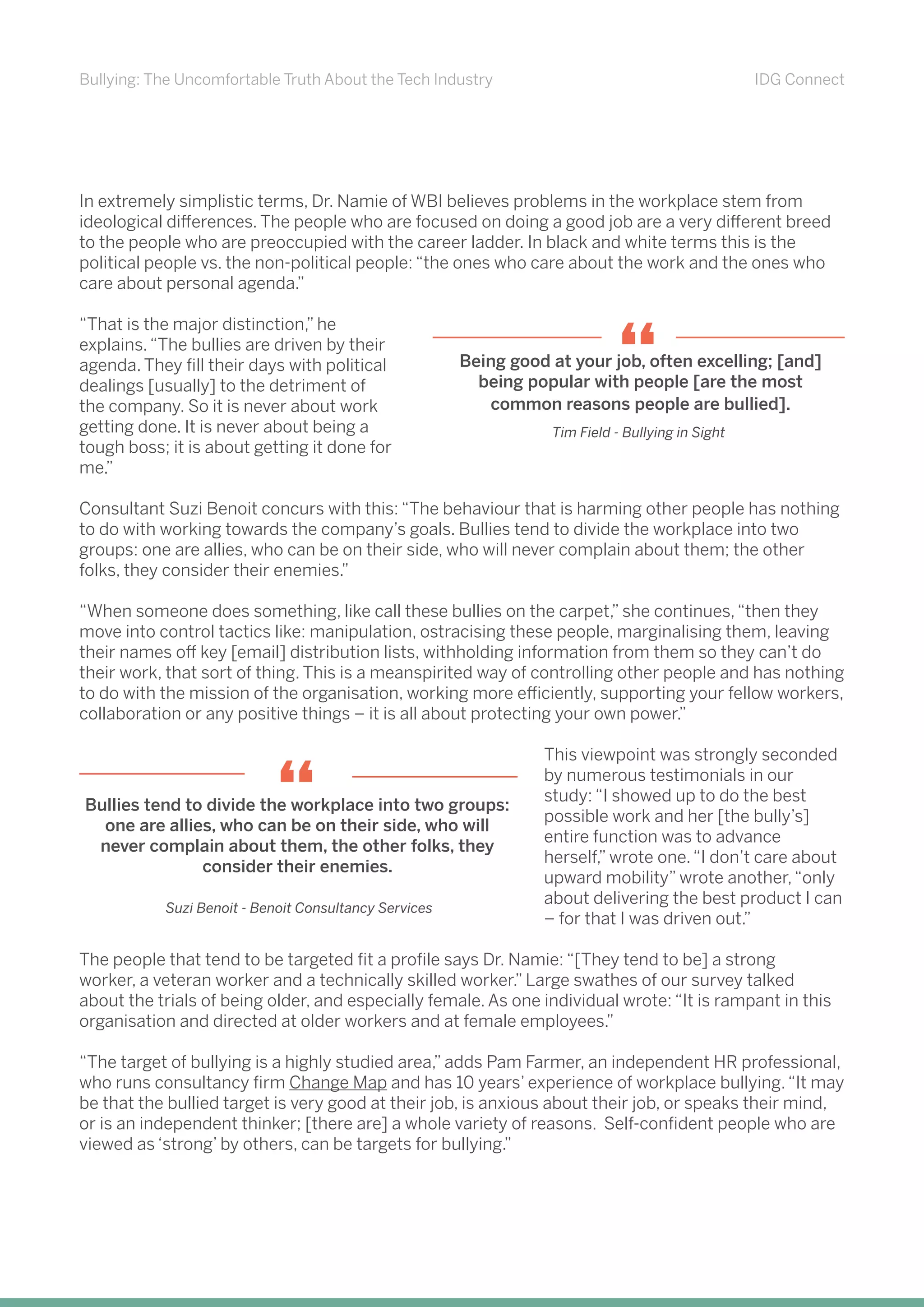 Bullying: The Uncomfortable Truth About the Tech Industry IDG Connect
In extremely simplistic terms, Dr. Namie of WBI believes problems in the workplace stem from
ideological differences. The people who are focused on doing a good job are a very different breed
to the people who are preoccupied with the career ladder. In black and white terms this is the
political people vs. the non-political people: “the ones who care about the work and the ones who
care about personal agenda.”
“That is the major distinction,” he
explains.“The bullies are driven by their
agenda. They fill their days with political
dealings [usually] to the detriment of
the company. So it is never about work
getting done. It is never about being a
tough boss; it is about getting it done for
me.”
Consultant Suzi Benoit concurs with this: “The behaviour that is harming other people has nothing
to do with working towards the company’s goals. Bullies tend to divide the workplace into two
groups: one are allies, who can be on their side, who will never complain about them; the other
folks, they consider their enemies.”
“When someone does something, like call these bullies on the carpet,” she continues,“then they
move into control tactics like: manipulation, ostracising these people, marginalising them, leaving
their names off key [email] distribution lists, withholding information from them so they can’t do
their work, that sort of thing. This is a meanspirited way of controlling other people and has nothing
to do with the mission of the organisation, working more efficiently, supporting your fellow workers,
collaboration or any positive things – it is all about protecting your own power.”
This viewpoint was strongly seconded
by numerous testimonials in our
study: “I showed up to do the best
possible work and her [the bully’s]
entire function was to advance
herself,” wrote one.“I don’t care about
upward mobility” wrote another,“only
about delivering the best product I can
– for that I was driven out.”
The people that tend to be targeted fit a profile says Dr. Namie: “[They tend to be] a strong
worker, a veteran worker and a technically skilled worker.” Large swathes of our survey talked
about the trials of being older, and especially female. As one individual wrote: “It is rampant in this
organisation and directed at older workers and at female employees.”
“The target of bullying is a highly studied area,” adds Pam Farmer, an independent HR professional,
who runs consultancy firm Change Map and has 10 years’ experience of workplace bullying.“It may
be that the bullied target is very good at their job, is anxious about their job, or speaks their mind,
or is an independent thinker; [there are] a whole variety of reasons. Self-confident people who are
viewed as ‘strong’ by others, can be targets for bullying.”
Being good at your job, often excelling; [and]
being popular with people [are the most
common reasons people are bullied].
Tim Field - Bullying in Sight
“
Bullies tend to divide the workplace into two groups:
one are allies, who can be on their side, who will
never complain about them, the other folks, they
consider their enemies.
“
Suzi Benoit - Benoit Consultancy Services
 