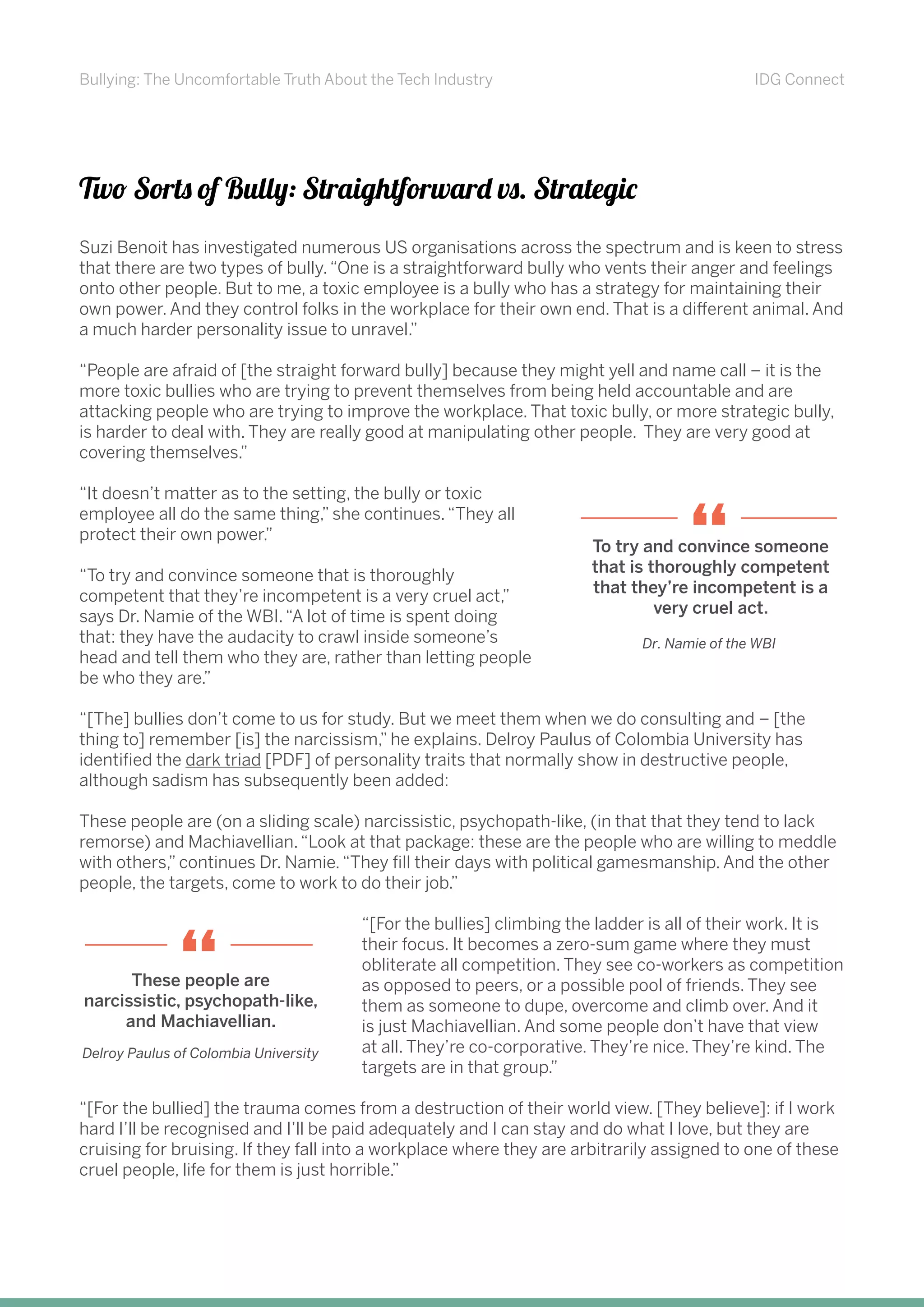 Bullying: The Uncomfortable Truth About the Tech Industry IDG Connect
Two Sorts of Bully: Straightforward vs. Strategic
Suzi Benoit has investigated numerous US organisations across the spectrum and is keen to stress
that there are two types of bully.“One is a straightforward bully who vents their anger and feelings
onto other people. But to me, a toxic employee is a bully who has a strategy for maintaining their
own power. And they control folks in the workplace for their own end. That is a different animal. And
a much harder personality issue to unravel.”
“People are afraid of [the straight forward bully] because they might yell and name call – it is the
more toxic bullies who are trying to prevent themselves from being held accountable and are
attacking people who are trying to improve the workplace. That toxic bully, or more strategic bully,
is harder to deal with. They are really good at manipulating other people. They are very good at
covering themselves.”
“It doesn’t matter as to the setting, the bully or toxic
employee all do the same thing,” she continues.“They all
protect their own power.”
“To try and convince someone that is thoroughly
competent that they’re incompetent is a very cruel act,”
says Dr. Namie of the WBI.“A lot of time is spent doing
that: they have the audacity to crawl inside someone’s
head and tell them who they are, rather than letting people
be who they are.”
“[The] bullies don’t come to us for study. But we meet them when we do consulting and – [the
thing to] remember [is] the narcissism,” he explains. Delroy Paulus of Colombia University has
identified the dark triad [PDF] of personality traits that normally show in destructive people,
although sadism has subsequently been added:
These people are (on a sliding scale) narcissistic, psychopath-like, (in that that they tend to lack
remorse) and Machiavellian.“Look at that package: these are the people who are willing to meddle
with others,” continues Dr. Namie.“They fill their days with political gamesmanship. And the other
people, the targets, come to work to do their job.”
“[For the bullies] climbing the ladder is all of their work. It is
their focus. It becomes a zero-sum game where they must
obliterate all competition. They see co-workers as competition
as opposed to peers, or a possible pool of friends. They see
them as someone to dupe, overcome and climb over. And it
is just Machiavellian. And some people don’t have that view
at all. They’re co-corporative. They’re nice. They’re kind. The
targets are in that group.”
“[For the bullied] the trauma comes from a destruction of their world view. [They believe]: if I work
hard I’ll be recognised and I’ll be paid adequately and I can stay and do what I love, but they are
cruising for bruising. If they fall into a workplace where they are arbitrarily assigned to one of these
cruel people, life for them is just horrible.”
To try and convince someone
that is thoroughly competent
that they’re incompetent is a
very cruel act.
“
Dr. Namie of the WBI
These people are
narcissistic, psychopath-like,
and Machiavellian.
Delroy Paulus of Colombia University
“
 
