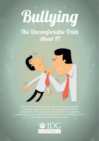 The Uncomfortable Truth
About IT
IDG Connect has spoken to a range of bullying experts and
conducted research to a self-selecting sample of 650 IT
professionals. This report blends new statistics with detailed
feedback from over 400 testimonials and aims to shed light on this
misunderstood and overlooked topic.
Bullying
 