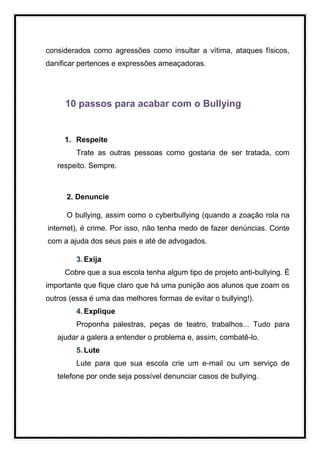 considerados como agressões como insultar a vítima, ataques físicos,
danificar pertences e expressões ameaçadoras.




     10 passos para acabar com o Bullying


     1. Respeite
         Trate as outras pessoas como gostaria de ser tratada, com
   respeito. Sempre.



      2. Denuncie

      O bullying, assim como o cyberbullying (quando a zoação rola na
internet), é crime. Por isso, não tenha medo de fazer denúncias. Conte
com a ajuda dos seus pais e até de advogados.

         3. Exija
     Cobre que a sua escola tenha algum tipo de projeto anti-bullying. É
importante que fique claro que há uma punição aos alunos que zoam os
outros (essa é uma das melhores formas de evitar o bullying!).
         4. Explique
         Proponha palestras, peças de teatro, trabalhos... Tudo para
   ajudar a galera a entender o problema e, assim, combatê-lo.
         5. Lute
         Lute para que sua escola crie um e-mail ou um serviço de
   telefone por onde seja possível denunciar casos de bullying.
 