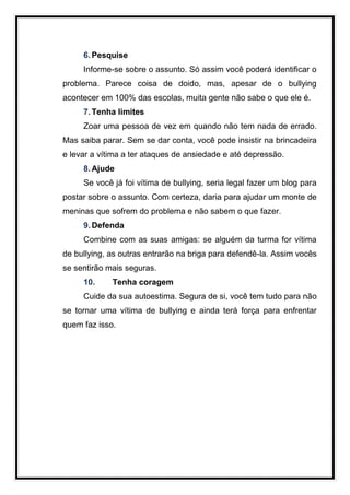 6. Pesquise
     Informe-se sobre o assunto. Só assim você poderá identificar o
problema. Parece coisa de doido, mas, apesar de o bullying
acontecer em 100% das escolas, muita gente não sabe o que ele é.
     7. Tenha limites
     Zoar uma pessoa de vez em quando não tem nada de errado.
Mas saiba parar. Sem se dar conta, você pode insistir na brincadeira
e levar a vítima a ter ataques de ansiedade e até depressão.
     8. Ajude
     Se você já foi vítima de bullying, seria legal fazer um blog para
postar sobre o assunto. Com certeza, daria para ajudar um monte de
meninas que sofrem do problema e não sabem o que fazer.
     9. Defenda
     Combine com as suas amigas: se alguém da turma for vítima
de bullying, as outras entrarão na briga para defendê-la. Assim vocês
se sentirão mais seguras.
     10.     Tenha coragem
     Cuide da sua autoestima. Segura de si, você tem tudo para não
se tornar uma vítima de bullying e ainda terá força para enfrentar
quem faz isso.
 