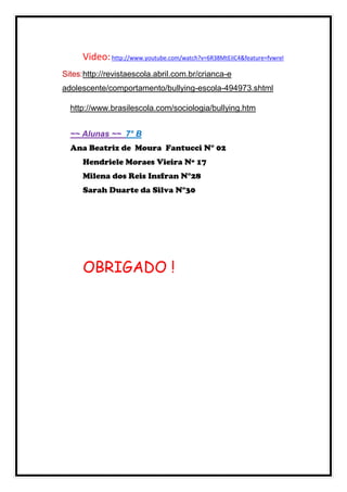 Video: http://www.youtube.com/watch?v=6R38MtEiIC4&feature=fvwrel
Sites:http://revistaescola.abril.com.br/crianca-e
adolescente/comportamento/bullying-escola-494973.shtml

  http://www.brasilescola.com/sociologia/bullying.htm


  ~~ Alunas ~~ 7° B
  Ana Beatriz de Moura Fantucci N° 02
     Hendriele Moraes Vieira Nº 17
     Milena dos Reis Insfran N°28
     Sarah Duarte da Silva N°30




     OBRIGADO !
 