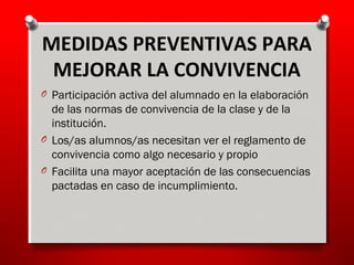 O Participación activa del alumnado en la elaboración
de las normas de convivencia de la clase y de la
institución.
O Los/as alumnos/as necesitan ver el reglamento de
convivencia como algo necesario y propio
O Facilita una mayor aceptación de las consecuencias
pactadas en caso de incumplimiento.
MEDIDAS PREVENTIVAS PARA
MEJORAR LA CONVIVENCIA
 