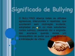 O BULLYING abarca todas as atitudes
agressivas, intencionais e repetidas, que
acontecem sem motivação evidente,
adoptadas por um ou mais estudantes
contra outro(s), causando dor e angústia.
Isto acontece quando existe um
desequilíbrio de poder que torna possível
a intimidação da vítima.
 