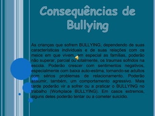 As crianças que sofrem BULLYING, dependendo de suas
características individuais e de suas relações com os
meios em que vivem, em especial as famílias, poderão
não superar, parcial ou totalmente, os traumas sofridos na
escola. Poderão crescer com sentimentos negativos,
especialmente com baixa auto-estima, tornando-se adultos
com sérios problemas de relacionamento. Poderão
assumir, também, um comportamento agressivo. Mais
tarde poderão vir a sofrer ou a praticar o BULLYING no
trabalho (Workplace BULLYING). Em casos extremos,
alguns deles poderão tentar ou a cometer suicídio.
 