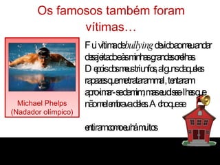 Os famosos também foram vítimas… Michael Phelps (Nadador olímpico) “ Fui vítima de  bullying  devido ao meu andar desajeitado e às minhas grandes orelhas. Depois dos meus triunfos, alguns daqueles rapazes que me trataram mal, tentaram aproximar-se de mim, mas eu disse-lhes que não me lembrava deles. Acho que se  sentiram como eu há muitos anos atrás!” 