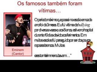 Os famosos também foram vítimas… Eminem (Cantor) “ O período máximo que passei na escola em cada ano foi de 3 meses. Eu fui vítima de  bullying  por diversas vezes e, aos 8 anos, estive no hospital durante 10 dias devido aos ferimentos. Em muitas escolas fui perseguido por ser dos poucos rapazes brancos. Muitas vezes também me roubavam…” 
