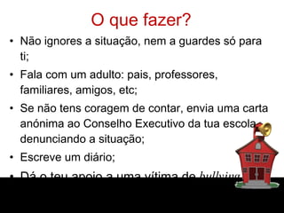 O que fazer? Não ignores a situação, nem a guardes só para ti; Fala com um adulto: pais, professores, familiares, amigos, etc; Se não tens coragem de contar, envia uma carta anónima ao Conselho Executivo da tua escola denunciando a situação; Escreve um diário; Dá o teu apoio a uma vítima de  bullying . 