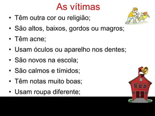 As vítimas Têm outra cor ou religião; São altos, baixos, gordos ou magros; Têm acne; Usam óculos ou aparelho nos dentes; São novos na escola; São calmos e tímidos; Têm notas muito boas; Usam roupa diferente; Não apresentam nenhuma diferença. 