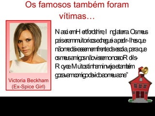 Os famosos também foram vítimas… “ Nasci em Hertfordshire, Inglaterra. Os meus pais eram muito ricos e cheguei a pedir-lhes que não me deixassem em frente da escola, para que os meus amigos não vissem o nosso Rolls-Royce. Muitos tinham inveja e também gozavam comigo devido ao meu acne.” Victoria Beckham (Ex-Spice Girl) 