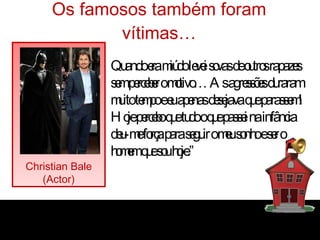 Os famosos também foram vítimas… Christian Bale (Actor) “ Quando era miúdo levei sovas de outros rapazes sem perceber o motivo… As agressões duraram muito tempo e eu apenas desejava que parassem! Hoje percebo que tudo o que passei na infância deu-me força para seguir o meu sonho e ser o homem que sou hoje.” 