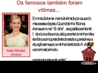 Os famosos também foram vítimas… Kate Winslet (Actriz) “ Em miúda tornei-me muito tímida por causa do meu excesso de peso. Quando tinha 16 anos chamavam-me “Bolha”, era patético e infantil. Isto durou dois anos, até que contei à minha mãe e ela falou com o presidente da escola que resolveu a situação sem expor a minha identidade. Acho que o anonimato é muito  importante nestas situações.” 