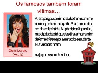 Os famosos também foram vítimas… Demi Lovato (Actriz) “ As raparigas da minha escola chamavam-me nomes e punham-me à parte. Senti-me muito sozinha e deprimida. A princípio não percebia, mas depois descobri que elas olhavam para mim de forma diferente por eu ser actriz e estudante. Na verdade tinham inveja por eu ser conhecida no  mundo do espectáculo.” 