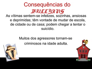 Consequências do
BULLYING
As vítimas sentem-se infelizes, sozinhas, ansiosas
e deprimidas; têm vontade de mudar de escola,
de cidade ou de casa; podem chegar a tentar o
suicídio.
Muitos dos agressores tornam-se
criminosos na idade adulta.
 