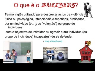 O que é o BULLYING?
Termo inglês utilizado para descrever actos de violência
física ou psicológica, intencionais e repetidos, praticados
por um indivíduo (bully ou "valentão") ou grupo de
indivíduos
com o objectivo de intimidar ou agredir outro indivíduo (ou
grupo de indivíduos) incapaz(es) de se defender.
in www.wikipedia.org
 