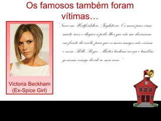 Os famosos também foram
vítimas…
“Nasci em Hertfordshire, Inglaterra. Os meus pais eram
muito ricos e cheguei a pedir-lhes que não me deixassem
em frente da escola, para que os meus amigos não vissem
o nosso Rolls-Royce. Muitos tinham inveja e também
gozavam comigo devido ao meu acne.”
Victoria Beckham
(Ex-Spice Girl)
 