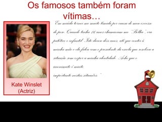 Os famosos também foram
vítimas…
Kate Winslet
(Actriz)
“Em miúda tornei-me muito tímida por causa do meu excesso
de peso. Quando tinha 16 anos chamavam-me “Bolha”, era
patético e infantil. Isto durou dois anos, até que contei à
minha mãe e ela falou com o presidente da escola que resolveu a
situação sem expor a minha identidade. Acho que o
anonimato é muito
importante nestas situações.”
 