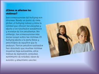 ¿Cómo se afectan las victimas?Las consecuencias del bullying son diversas. Desde un punto de vista global, el bullying reduce y mina la calidad que ofrecen las escuelas y afecta a los resultados académicos y sociales de los estudiantes. Sin embargo, las consecuencias más duras recaen sobre las víctimas. El bullying afecta a la parte física y psicológica de aquellos que la padecen. Varios estudios realizados han detectado que muchas víctimas muestran baja autoestima, altos índices de depresión, ansiedad, sentimiento de soledad, ideas desuicidio y absentismo escolar.