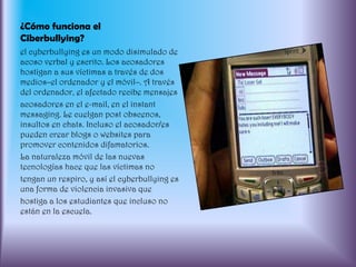 ¿Cómo funciona el Ciberbullying?el cyberbullying es un modo disimulado de acoso verbal y escrito. Los acosadores hostigan a sus víctimas a través de dos medios–el ordenador y el móvil–. A través del ordenador, el afectado recibe mensajesacosadores en el e-mail, en el instant messaging. Le cuelgan post obscenos, insultos en chats. Incluso el acosador/es pueden crear blogs o websites para promover contenidos difamatorios.La naturaleza móvil de las nuevas tecnologías hace que las víctimas notengan un respiro, y así el cyberbullying es una forma de violencia invasiva quehostiga a los estudiantes que incluso no están en la escuela.