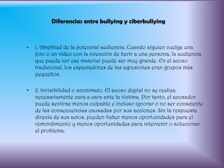 Diferencias entre bullying y ciberbullying1. Amplitud de la potencial audiencia. Cuando alguien cuelga una foto o un vídeo con la intención de herir a una persona, la audiencia que puede ver ese material puede ser muy grande. En el acoso tradicional, los espectadores de las agresiones eran grupos más pequeños.2. Invisibilidad o anonimato. El acoso digital no se realiza necesariamente cara a cara ante la víctima. Por tanto, el acosador puede sentirse menos culpable e incluso ignorar o no ser consciente de las consecuencias causadas por sus acciones. Sin la respuesta directa de sus actos, pueden haber menos oportunidades para el remordimiento y menos oportunidades para intervenir o solucionar el problema.