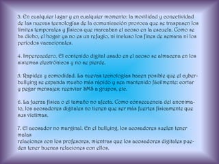 3. En cualquier lugar y en cualquier momento: la movilidad y conectividad de las nuevas tecnologías de la comunicación provoca que se traspasen los límites temporales y físicos que marcaban el acoso en la escuela. Como se ha dicho, el hogar ya no es un refugio, ni incluso los fines de semana ni los períodos vacacionales.4. Imperecedero. El contenido digital usado en el acoso se almacena en lossistemas electrónicos y no se pierde.5. Rapidez y comodidad. La nuevas tecnologías hacen posible que el cyber-bullying se expanda mucho más rápido y sea mantenido fácilmente: cortary pegar mensajes; reenviar SMS a grupos, etc.6. La fuerza física o el tamaño no afecta. Como consecuencia del anonima-to, los acosadores digitales no tienen que ser más fuertes físicamente quesus víctimas.7. El acosador no marginal. En el bullying, los acosadores suelen tener malasrelaciones con los profesores, mientras que los acosadores digitales pue-den tener buenas relaciones con ellos.