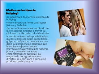 ¿Cuáles son los tipos de Bullying?Se establecen dos formas distintas de bullying: Acoso directo en forma de ataques físicos y verbales.Acoso indirecto o acoso centrado en las relaciones sociales a través de exclusión deliberada o el aislamiento. Los chicos tienen más posibilidades que las chicas de sufrir acoso físico –golpeos, puñetazos, patadas, robo o daño de pertenencias, mientras que las chicas sufren un acoso provocado mayormente por rumores falsos y comentarios sobre comportamientos sexuales. La mayoría de las agresiones son directas, es decir, cara a cara, y se producen en la escuela.