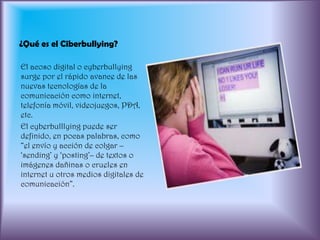 ¿Qué es el Ciberbullying?El acoso digital o cyberbullying surge por el rápido avance de las nuevas tecnologías de la comunicación como internet, telefonía móvil, videojuegos, PDA, etc.El cyberbulllying puede ser definido, en pocas palabras, como “el envío y acción de colgar –‘sending’ y ‘posting’– de textos o imágenes dañinas o crueles en internet u otros medios digitales de comunicación”.