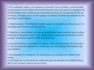 3. En cualquier lugar y en cualquier momento: la movilidad y conectividad de las nuevas tecnologías de la comunicación provoca que se traspasen los límites temporales y físicos que marcaban el acoso en la escuela. Como se ha dicho, el hogar ya no es un refugio, ni incluso los fines de semana ni los períodos vacacionales.4. Imperecedero. El contenido digital usado en el acoso se almacena en lossistemas electrónicos y no se pierde.5. Rapidez y comodidad. La nuevas tecnologías hacen posible que el cyber-bullying se expanda mucho más rápido y sea mantenido fácilmente: cortary pegar mensajes; reenviar SMS a grupos, etc.6. La fuerza física o el tamaño no afecta. Como consecuencia del anonima-to, los acosadores digitales no tienen que ser más fuertes físicamente quesus víctimas.7. El acosador no marginal. En el bullying, los acosadores suelen tener malasrelaciones con los profesores, mientras que los acosadores digitales pue-den tener buenas relaciones con ellos.