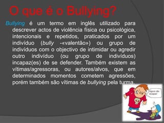 O que é o Bullying?
Bullying é um termo em inglês utilizado para
  descrever actos de violência física ou psicológica,
  intencionais e repetidos, praticados por um
  indivíduo (bully -«valentão») ou grupo de
  indivíduos com o objectivo de intimidar ou agredir
  outro indivíduo (ou grupo de indivíduos)
  incapaz(es) de se defender. Também existem as
  vítimas/agressoras, ou autores/alvos, que em
  determinados momentos cometem agressões,
  porém também são vítimas de bullying pela turma.
 