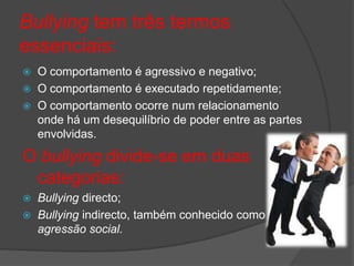 Bullying tem três termos
essenciais:
   O comportamento é agressivo e negativo;
   O comportamento é executado repetidamente;
   O comportamento ocorre num relacionamento
    onde há um desequilíbrio de poder entre as partes
    envolvidas.

O bullying divide-se em duas
 categorias:
 Bullying directo;
 Bullying indirecto, também conhecido como
  agressão social.
 