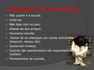 Consequências do Bullying:
   Não querer ir à escola;
   Isolar-se;
   Não falar com os pais;
   Afastar-se dos amigos;
   Insucesso escolar;
    Deixar de se interessar por outras actividades
    (desporto, dança, etc);
   Aparentam tristeza;
   Quando são questionados não respondem ou
    mentem;
   Pensamentos de suicídio.
 