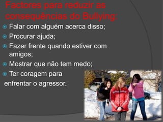 Factores para reduzir as
consequências do Bullying:
 Falar com alguém acerca disso;
 Procurar ajuda;
 Fazer frente quando estiver com
  amigos;
 Mostrar que não tem medo;
 Ter coragem para
enfrentar o agressor.
 