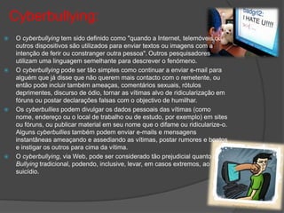Cyberbullying:
    O cyberbullying tem sido definido como "quando a Internet, telemóveis ou
     outros dispositivos são utilizados para enviar textos ou imagens com a
     intenção de ferir ou constranger outra pessoa". Outros pesquisadores
     utilizam uma linguagem semelhante para descrever o fenómeno.
    O cyberbullying pode ser tão simples como continuar a enviar e-mail para
     alguém que já disse que não querem mais contacto com o remetente, ou
     então pode incluir também ameaças, comentários sexuais, rótulos
     deprimentes, discurso de ódio, tornar as vítimas alvo de ridicularização em
     fóruns ou postar declarações falsas com o objectivo de humilhar.
    Os cyberbullies podem divulgar os dados pessoais das vítimas (como
     nome, endereço ou o local de trabalho ou de estudo, por exemplo) em sites
     ou fóruns, ou publicar material em seu nome que o difame ou ridicularize-o.
     Alguns cyberbullies também podem enviar e-mails e mensagens
     instantâneas ameaçando e assediando as vítimas, postar rumores e boatos
     e instigar os outros para cima da vítima.
    O cyberbullying, via Web, pode ser considerado tão prejudicial quanto o
     Bullying tradicional, podendo, inclusive, levar, em casos extremos, ao
     suicídio.
 